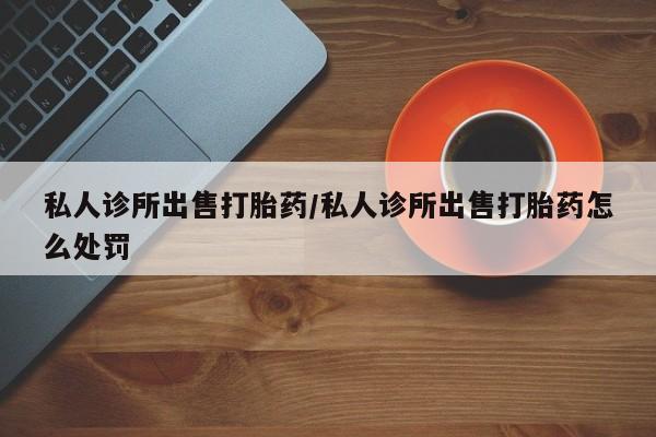 堕胎药微信有谁买微信私人诊所出售打胎药/私人诊所出售打胎药怎么处罚