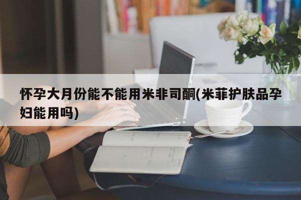 堕胎药微信有谁买微信怀孕大月份能不能用米非司酮(米菲护肤品孕妇能用吗)