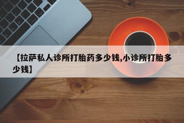 堕胎药微信有谁买微信【拉萨私人诊所打胎药多少钱,小诊所打胎多少钱】