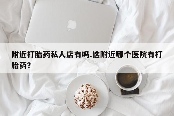 堕胎药微信有谁买微信附近打胎药私人店有吗.这附近哪个医院有打胎药？